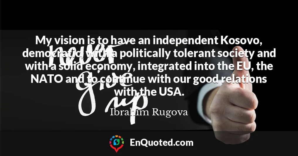 My vision is to have an independent Kosovo, democratic, with a politically tolerant society and with a solid economy, integrated into the EU, the NATO and to continue with our good relations with the USA.