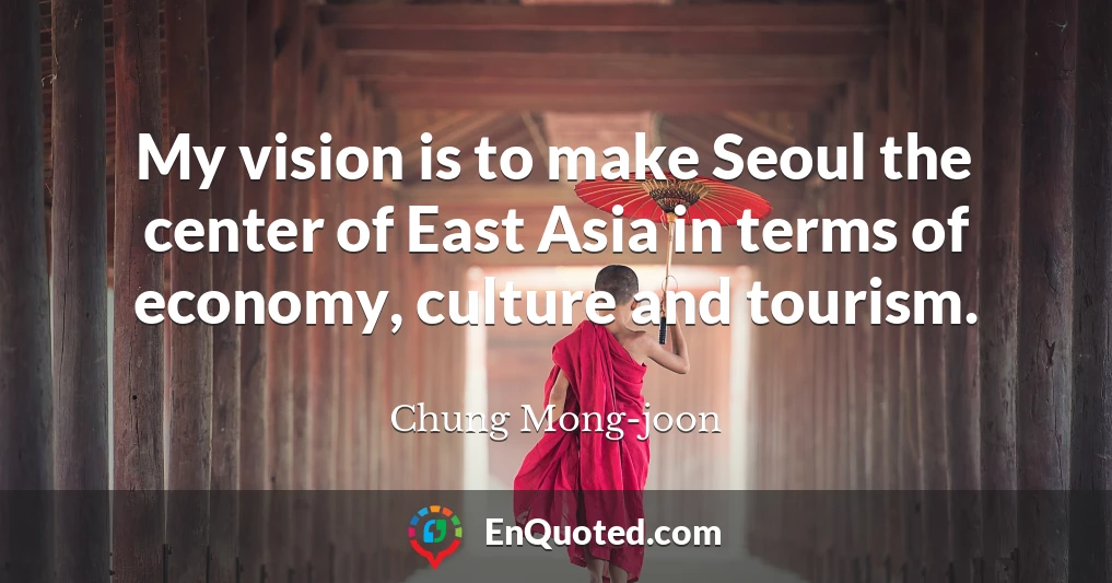 My vision is to make Seoul the center of East Asia in terms of economy, culture and tourism.