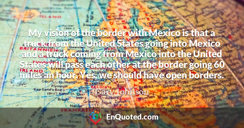 My vision of the border with Mexico is that a truck from the United States going into Mexico and a truck coming from Mexico into the United States will pass each other at the border going 60 miles an hour. Yes, we should have open borders.