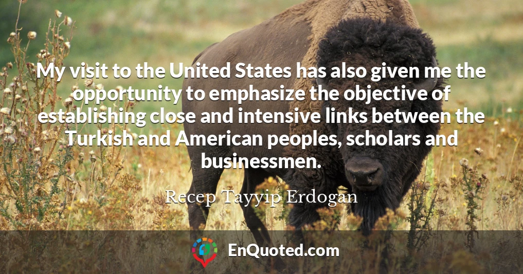 My visit to the United States has also given me the opportunity to emphasize the objective of establishing close and intensive links between the Turkish and American peoples, scholars and businessmen.