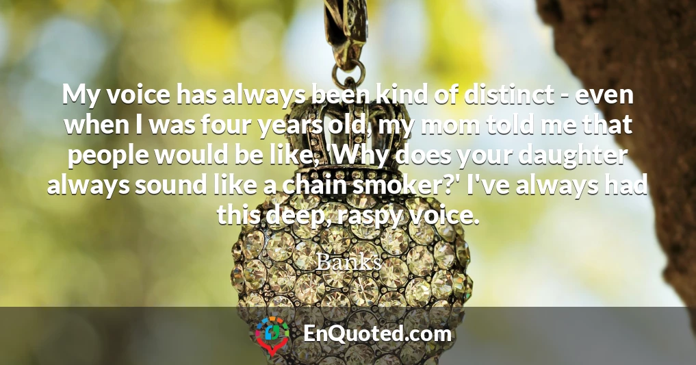 My voice has always been kind of distinct - even when I was four years old, my mom told me that people would be like, 'Why does your daughter always sound like a chain smoker?' I've always had this deep, raspy voice.