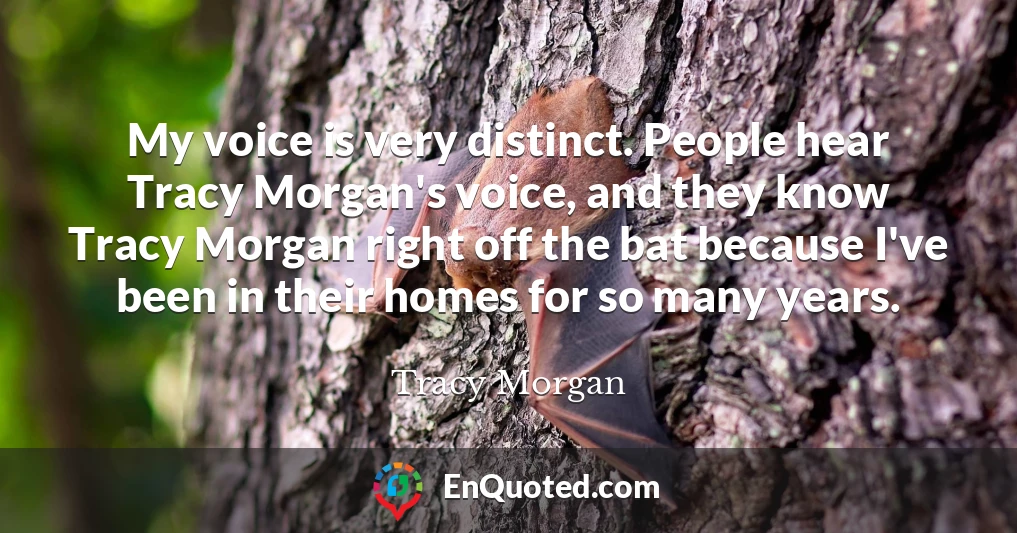 My voice is very distinct. People hear Tracy Morgan's voice, and they know Tracy Morgan right off the bat because I've been in their homes for so many years.