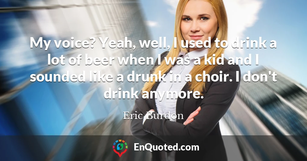 My voice? Yeah, well, I used to drink a lot of beer when I was a kid and I sounded like a drunk in a choir. I don't drink anymore.