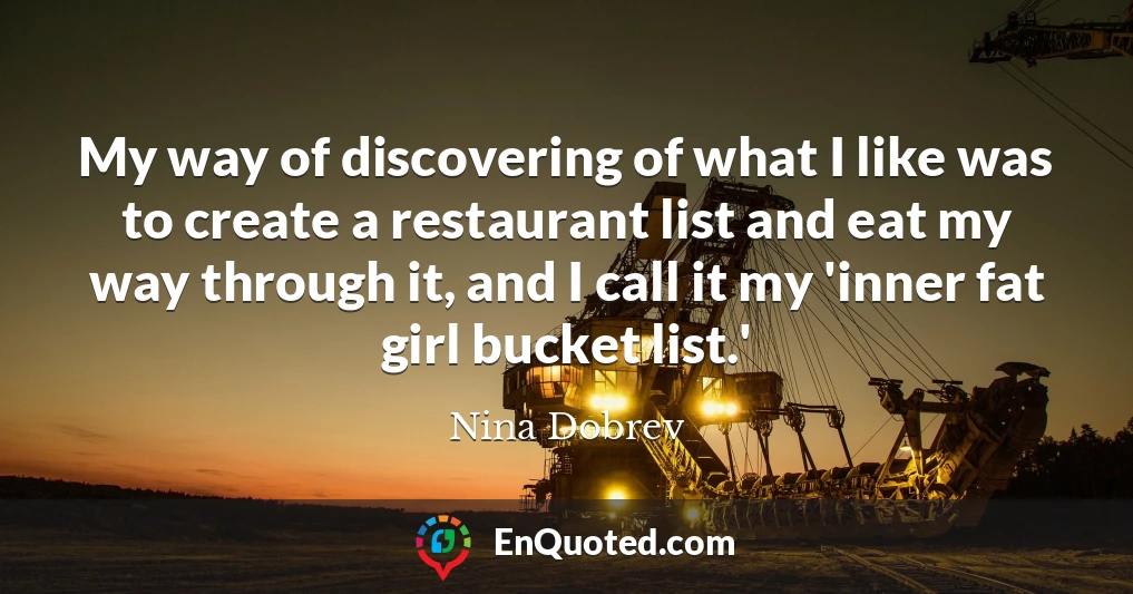 My way of discovering of what I like was to create a restaurant list and eat my way through it, and I call it my 'inner fat girl bucket list.'