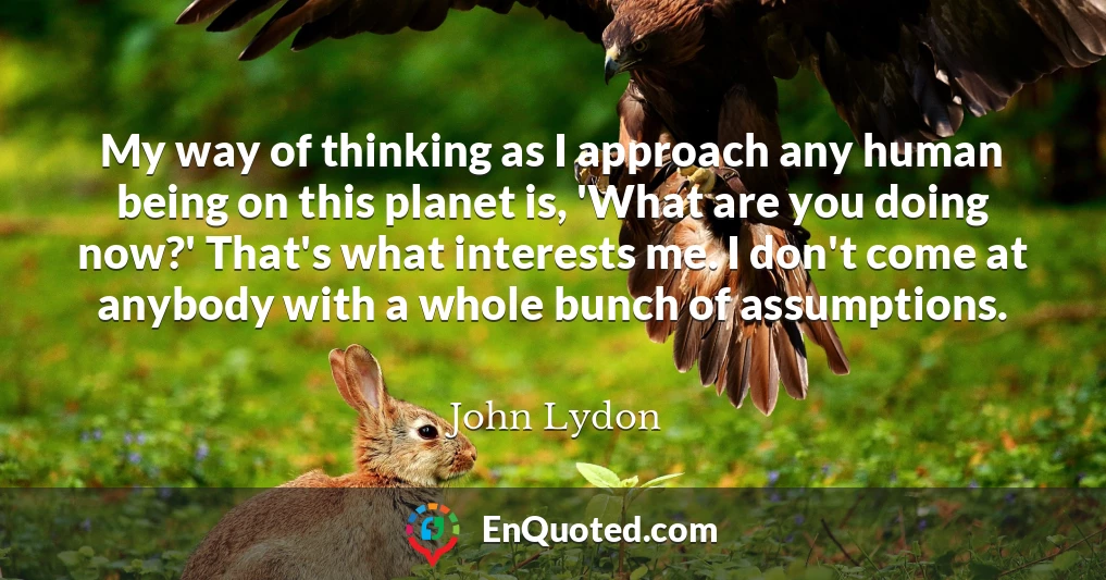 My way of thinking as I approach any human being on this planet is, 'What are you doing now?' That's what interests me. I don't come at anybody with a whole bunch of assumptions.