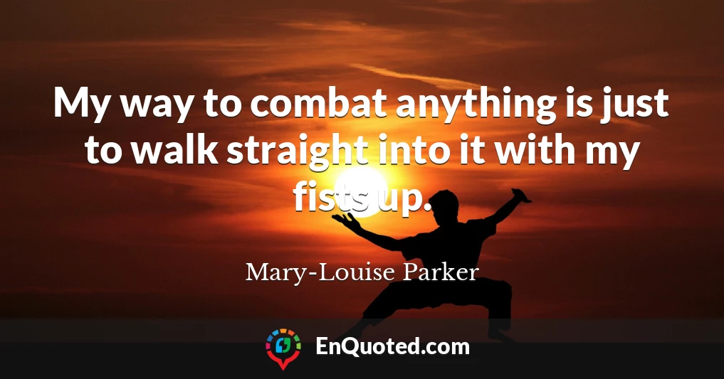 My way to combat anything is just to walk straight into it with my fists up.
