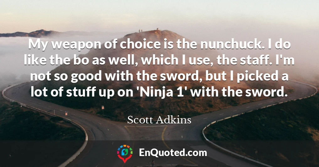 My weapon of choice is the nunchuck. I do like the bo as well, which I use, the staff. I'm not so good with the sword, but I picked a lot of stuff up on 'Ninja 1' with the sword.