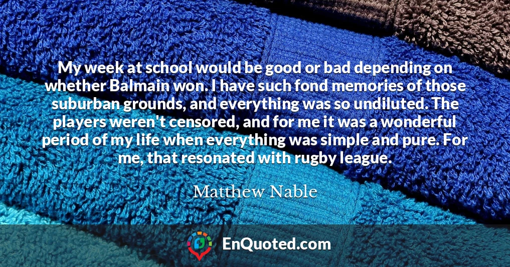 My week at school would be good or bad depending on whether Balmain won. I have such fond memories of those suburban grounds, and everything was so undiluted. The players weren't censored, and for me it was a wonderful period of my life when everything was simple and pure. For me, that resonated with rugby league.