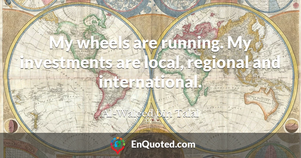 My wheels are running. My investments are local, regional and international.