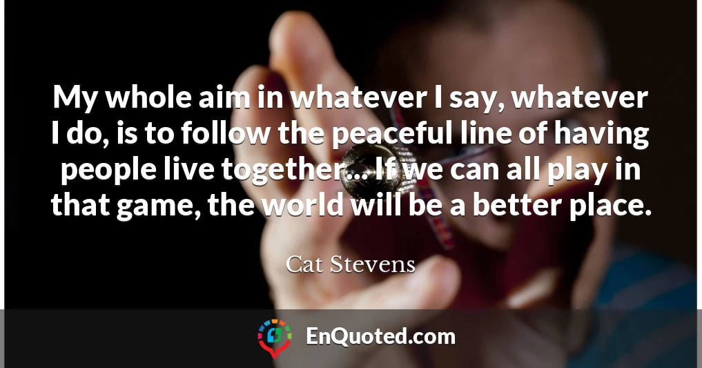 My whole aim in whatever I say, whatever I do, is to follow the peaceful line of having people live together... If we can all play in that game, the world will be a better place.