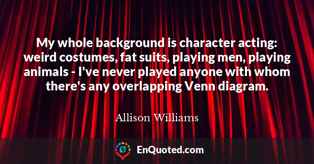 My whole background is character acting: weird costumes, fat suits, playing men, playing animals - I've never played anyone with whom there's any overlapping Venn diagram.