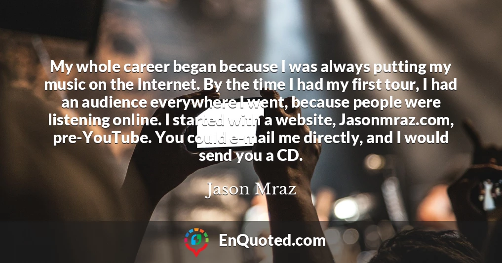 My whole career began because I was always putting my music on the Internet. By the time I had my first tour, I had an audience everywhere I went, because people were listening online. I started with a website, Jasonmraz.com, pre-YouTube. You could e-mail me directly, and I would send you a CD.