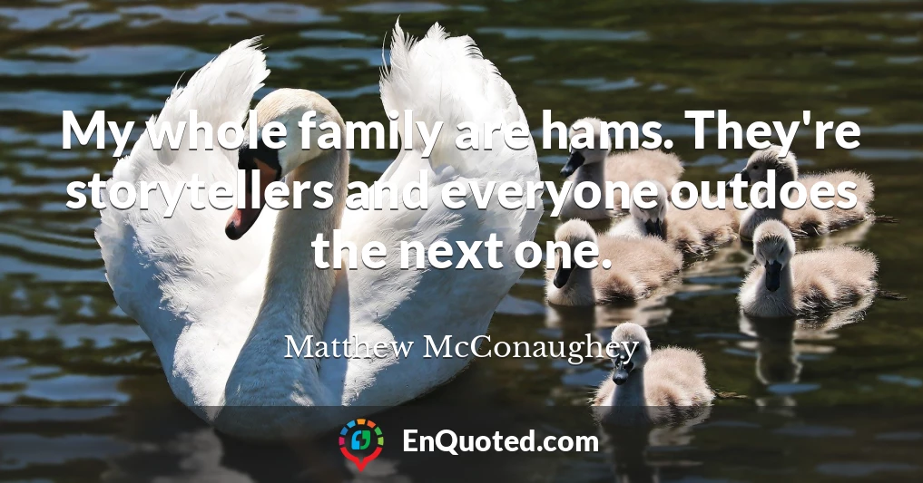 My whole family are hams. They're storytellers and everyone outdoes the next one.