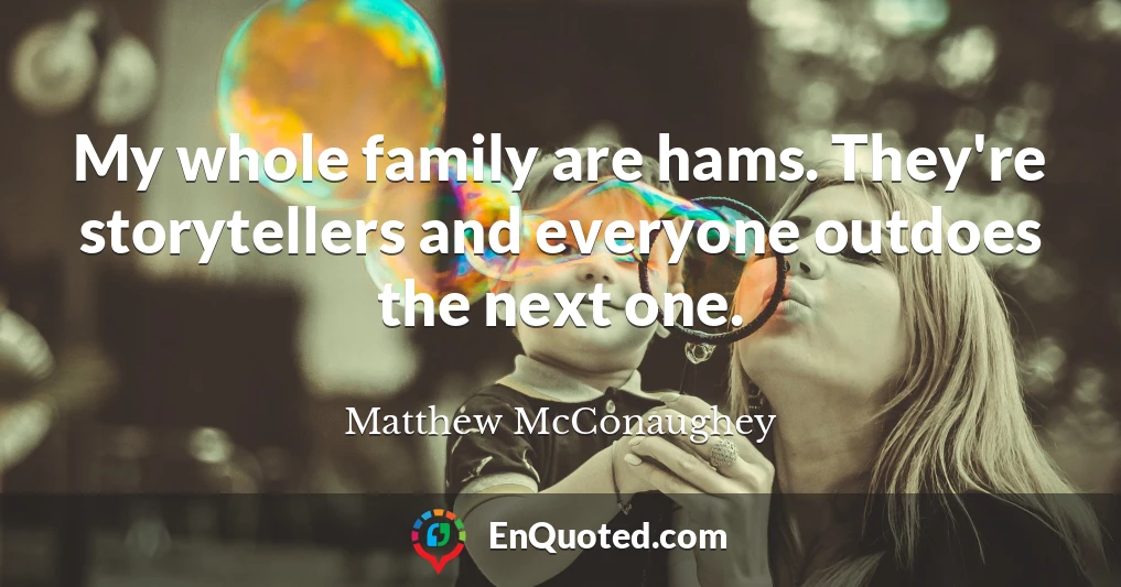 My whole family are hams. They're storytellers and everyone outdoes the next one.