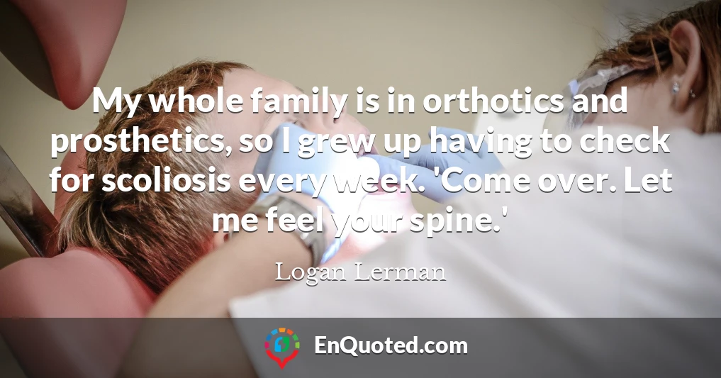 My whole family is in orthotics and prosthetics, so I grew up having to check for scoliosis every week. 'Come over. Let me feel your spine.'