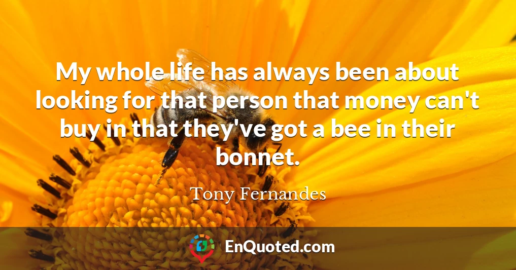 My whole life has always been about looking for that person that money can't buy in that they've got a bee in their bonnet.