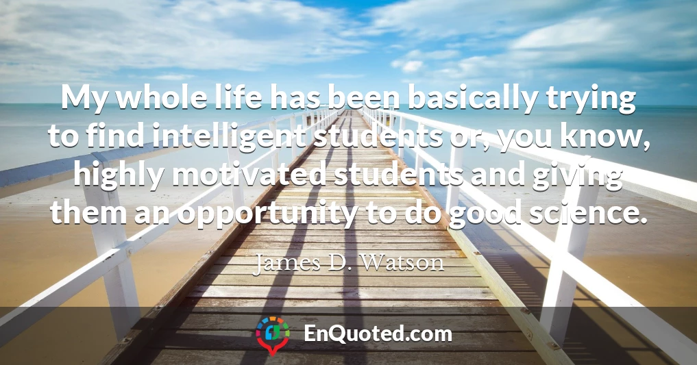 My whole life has been basically trying to find intelligent students or, you know, highly motivated students and giving them an opportunity to do good science.