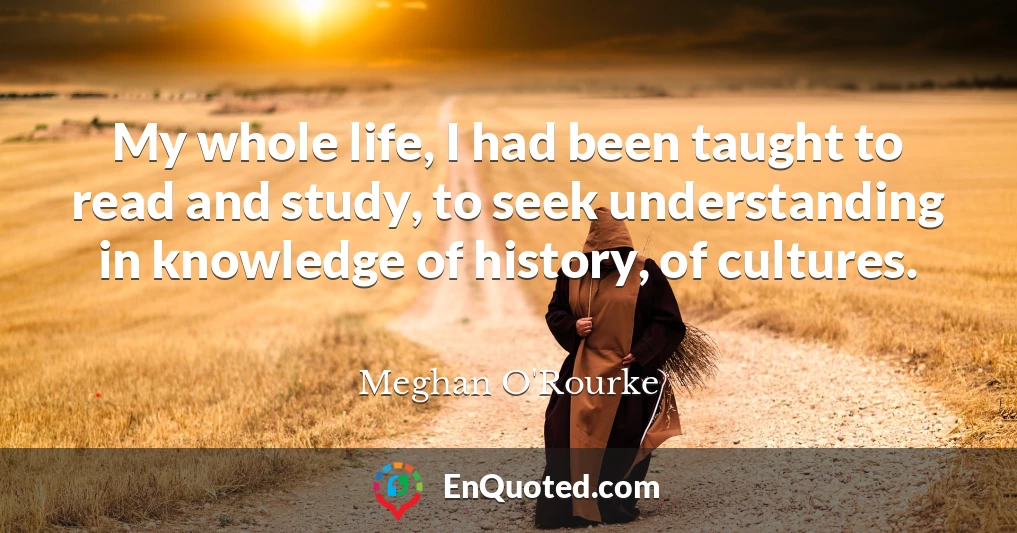 My whole life, I had been taught to read and study, to seek understanding in knowledge of history, of cultures.
