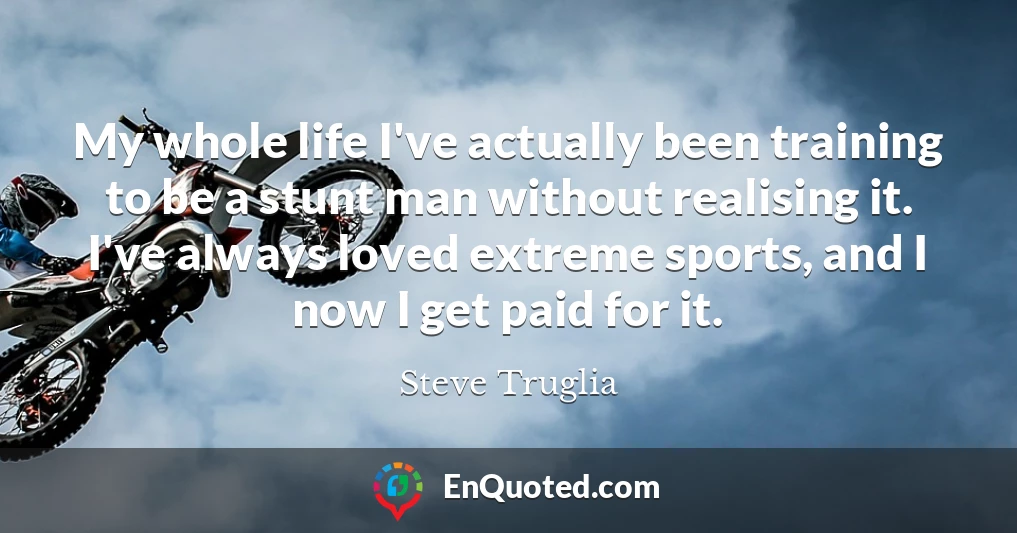 My whole life I've actually been training to be a stunt man without realising it. I've always loved extreme sports, and I now I get paid for it.
