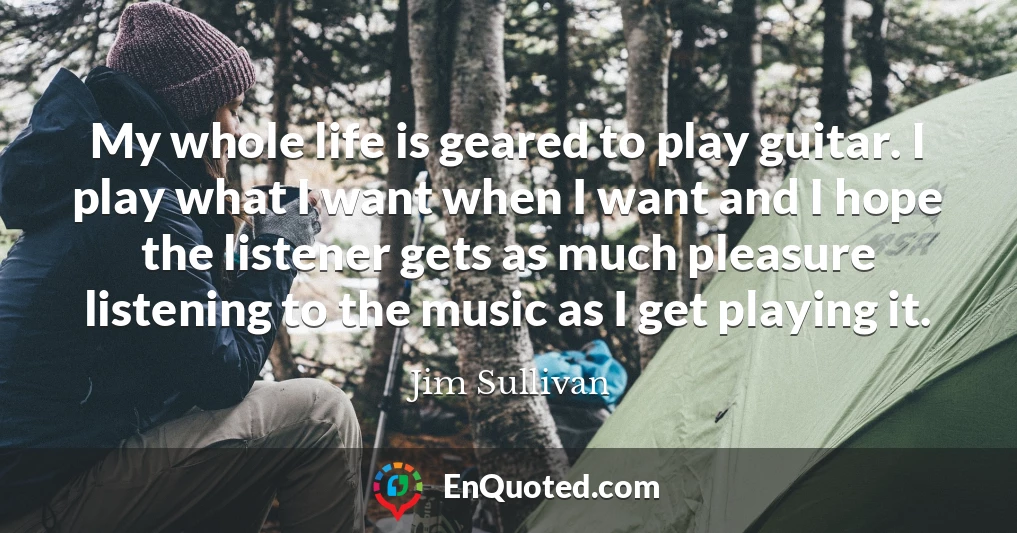 My whole life is geared to play guitar. I play what I want when I want and I hope the listener gets as much pleasure listening to the music as I get playing it.