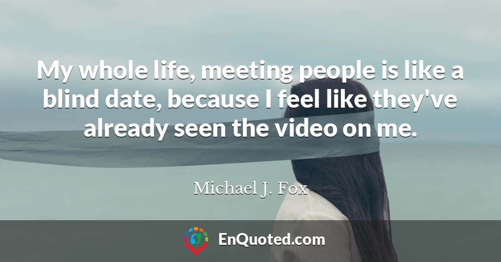 My whole life, meeting people is like a blind date, because I feel like they've already seen the video on me.