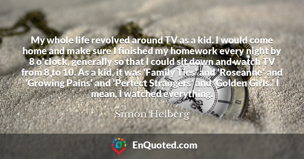 My whole life revolved around TV as a kid. I would come home and make sure I finished my homework every night by 8 o'clock, generally so that I could sit down and watch TV from 8 to 10. As a kid, it was 'Family Ties' and 'Roseanne' and 'Growing Pains' and 'Perfect Strangers' and 'Golden Girls.' I mean, I watched everything.
