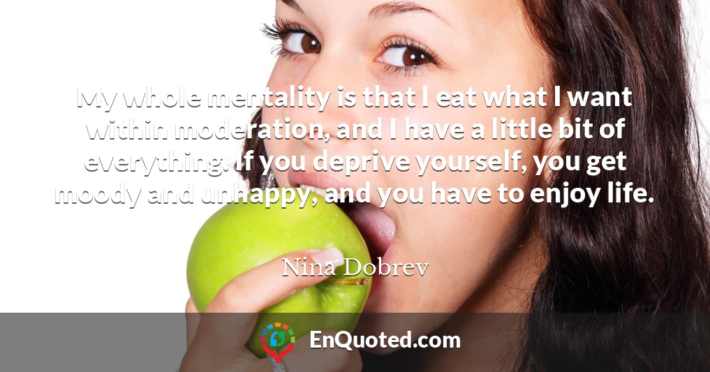 My whole mentality is that I eat what I want within moderation, and I have a little bit of everything. If you deprive yourself, you get moody and unhappy, and you have to enjoy life.