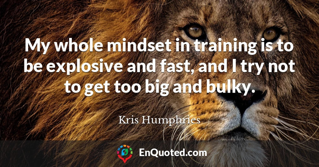 My whole mindset in training is to be explosive and fast, and I try not to get too big and bulky.