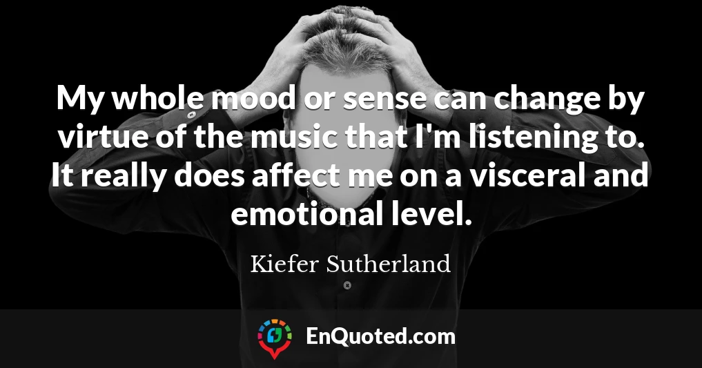My whole mood or sense can change by virtue of the music that I'm listening to. It really does affect me on a visceral and emotional level.