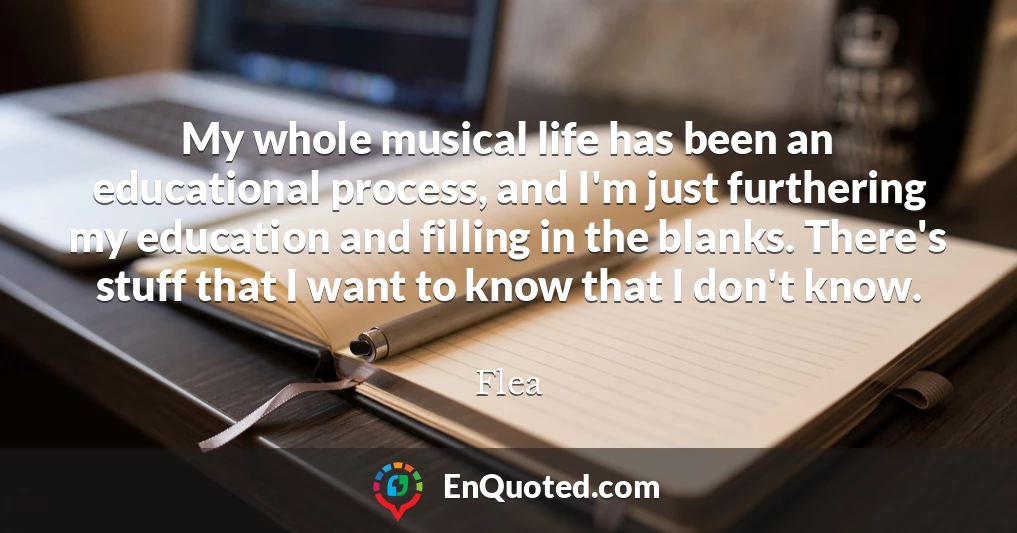 My whole musical life has been an educational process, and I'm just furthering my education and filling in the blanks. There's stuff that I want to know that I don't know.