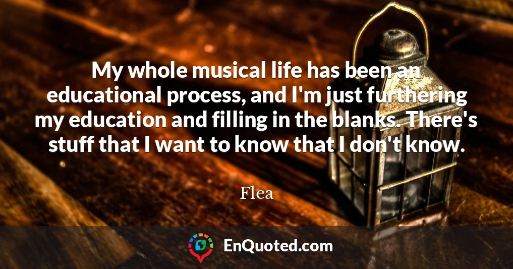 My whole musical life has been an educational process, and I'm just furthering my education and filling in the blanks. There's stuff that I want to know that I don't know.