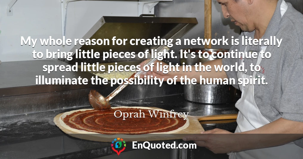 My whole reason for creating a network is literally to bring little pieces of light. It's to continue to spread little pieces of light in the world, to illuminate the possibility of the human spirit.