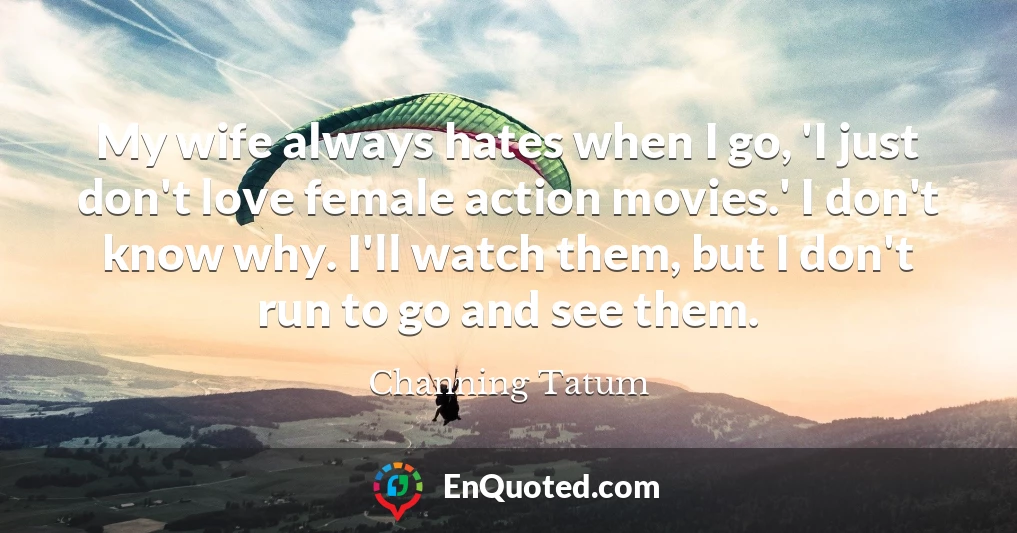 My wife always hates when I go, 'I just don't love female action movies.' I don't know why. I'll watch them, but I don't run to go and see them.