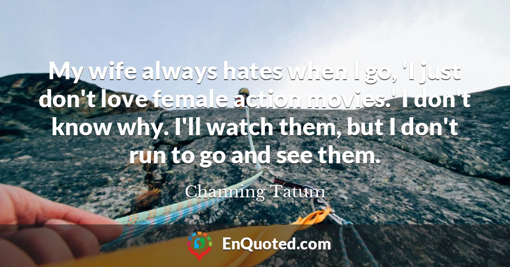 My wife always hates when I go, 'I just don't love female action movies.' I don't know why. I'll watch them, but I don't run to go and see them.