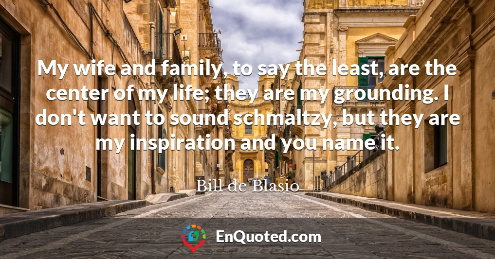 My wife and family, to say the least, are the center of my life; they are my grounding. I don't want to sound schmaltzy, but they are my inspiration and you name it.