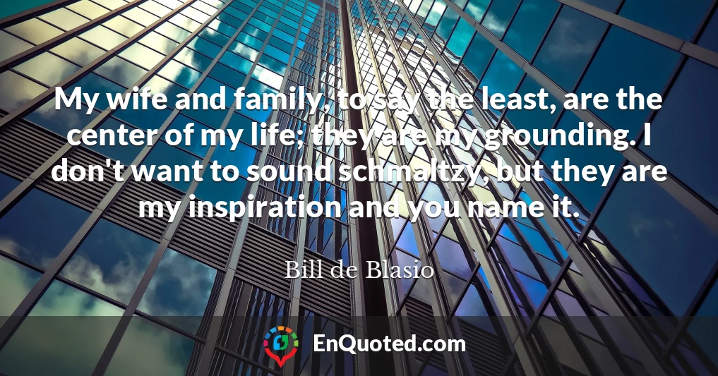 My wife and family, to say the least, are the center of my life; they are my grounding. I don't want to sound schmaltzy, but they are my inspiration and you name it.