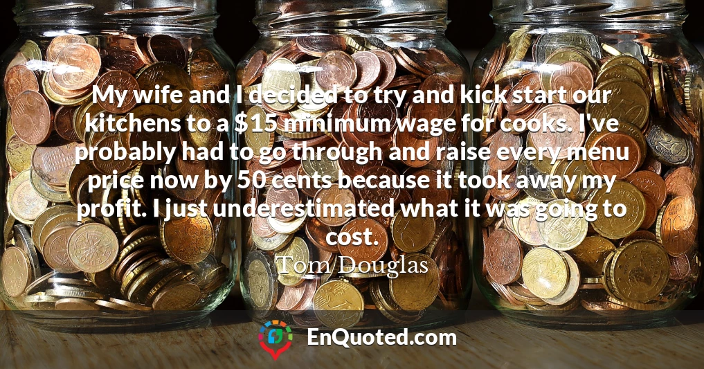 My wife and I decided to try and kick start our kitchens to a $15 minimum wage for cooks. I've probably had to go through and raise every menu price now by 50 cents because it took away my profit. I just underestimated what it was going to cost.