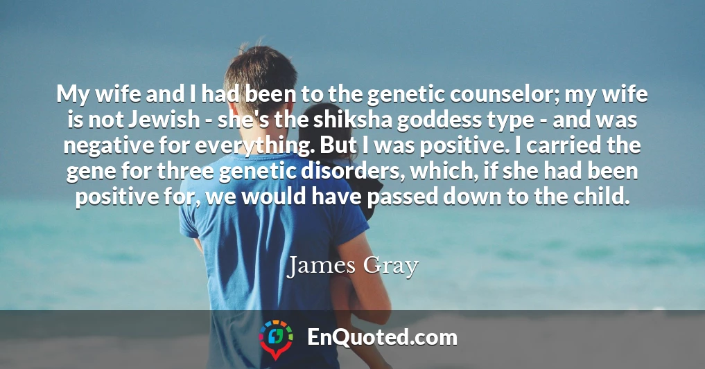 My wife and I had been to the genetic counselor; my wife is not Jewish - she's the shiksha goddess type - and was negative for everything. But I was positive. I carried the gene for three genetic disorders, which, if she had been positive for, we would have passed down to the child.