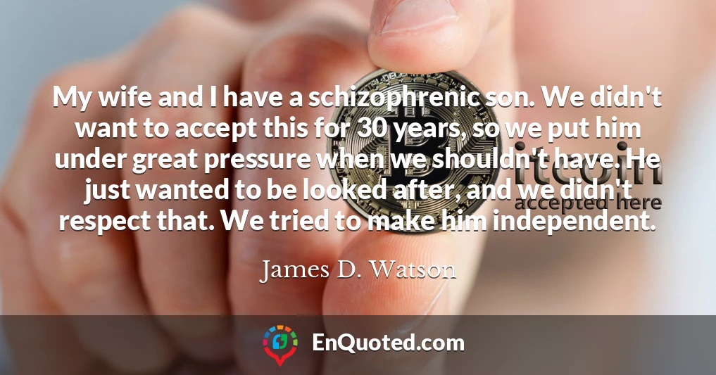 My wife and I have a schizophrenic son. We didn't want to accept this for 30 years, so we put him under great pressure when we shouldn't have. He just wanted to be looked after, and we didn't respect that. We tried to make him independent.