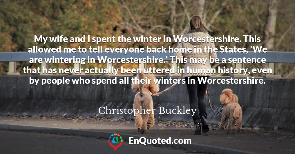 My wife and I spent the winter in Worcestershire. This allowed me to tell everyone back home in the States, 'We are wintering in Worcestershire.' This may be a sentence that has never actually been uttered in human history, even by people who spend all their winters in Worcestershire.