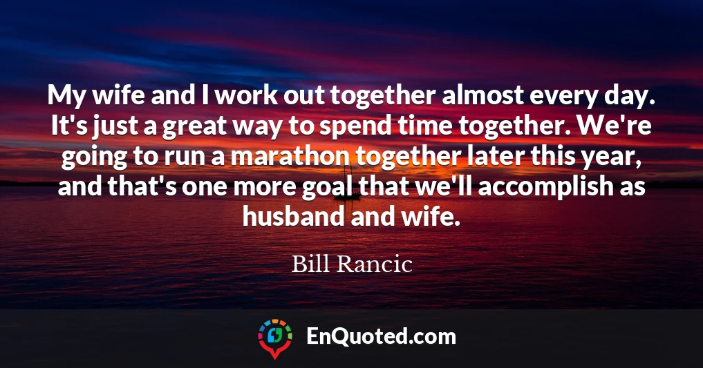 My wife and I work out together almost every day. It's just a great way to spend time together. We're going to run a marathon together later this year, and that's one more goal that we'll accomplish as husband and wife.