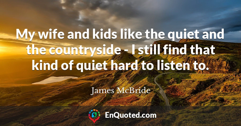 My wife and kids like the quiet and the countryside - I still find that kind of quiet hard to listen to.