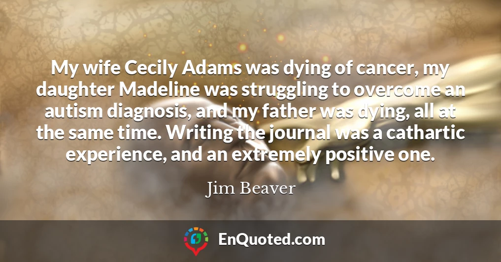 My wife Cecily Adams was dying of cancer, my daughter Madeline was struggling to overcome an autism diagnosis, and my father was dying, all at the same time. Writing the journal was a cathartic experience, and an extremely positive one.