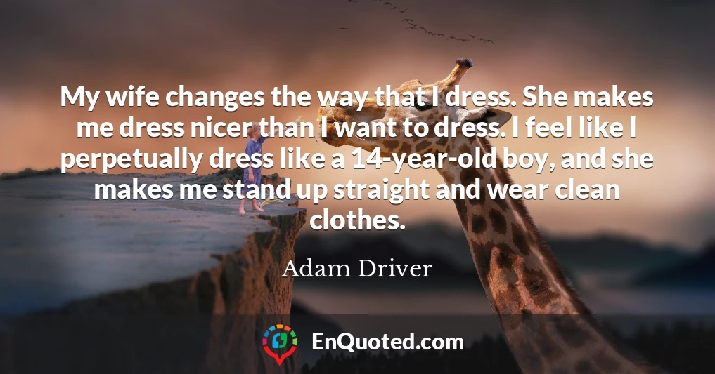 My wife changes the way that I dress. She makes me dress nicer than I want to dress. I feel like I perpetually dress like a 14-year-old boy, and she makes me stand up straight and wear clean clothes.