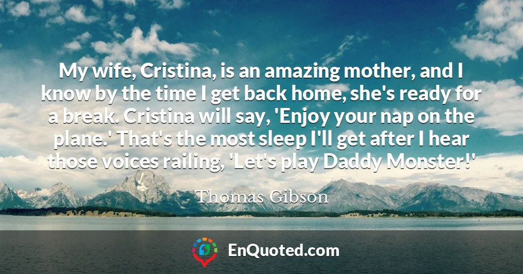 My wife, Cristina, is an amazing mother, and I know by the time I get back home, she's ready for a break. Cristina will say, 'Enjoy your nap on the plane.' That's the most sleep I'll get after I hear those voices railing, 'Let's play Daddy Monster!'