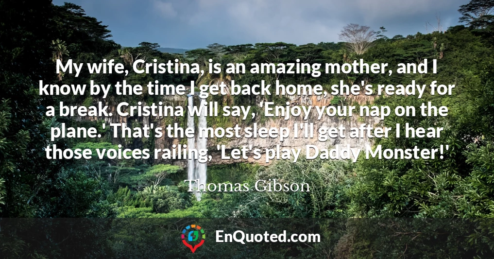 My wife, Cristina, is an amazing mother, and I know by the time I get back home, she's ready for a break. Cristina will say, 'Enjoy your nap on the plane.' That's the most sleep I'll get after I hear those voices railing, 'Let's play Daddy Monster!'