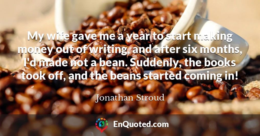 My wife gave me a year to start making money out of writing, and after six months, I'd made not a bean. Suddenly, the books took off, and the beans started coming in!