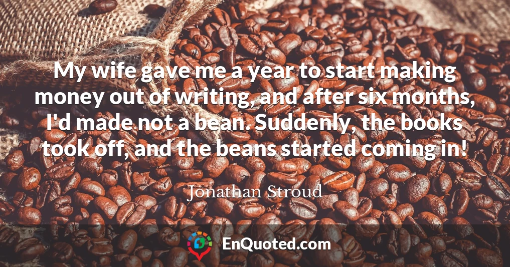 My wife gave me a year to start making money out of writing, and after six months, I'd made not a bean. Suddenly, the books took off, and the beans started coming in!