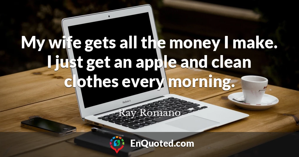 My wife gets all the money I make. I just get an apple and clean clothes every morning.