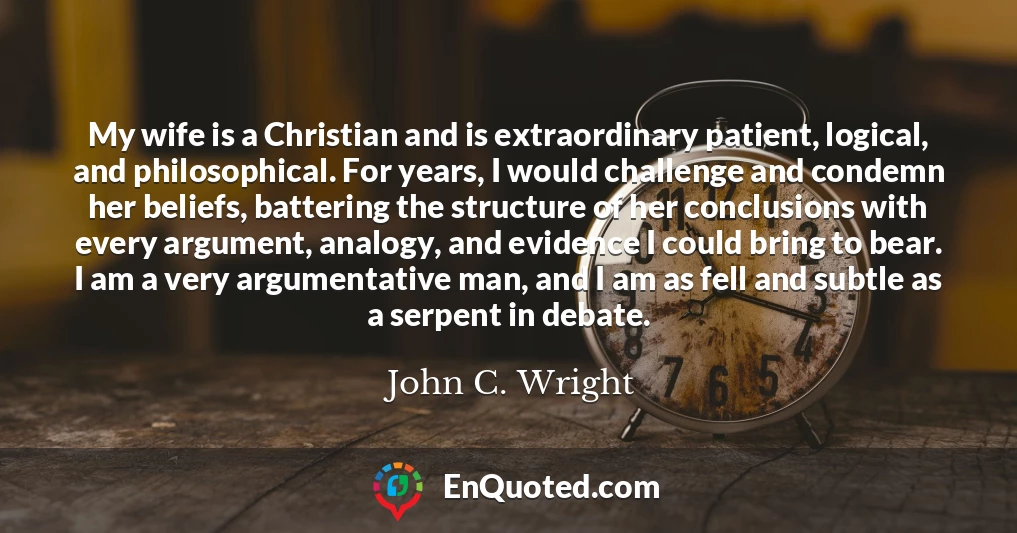 My wife is a Christian and is extraordinary patient, logical, and philosophical. For years, I would challenge and condemn her beliefs, battering the structure of her conclusions with every argument, analogy, and evidence I could bring to bear. I am a very argumentative man, and I am as fell and subtle as a serpent in debate.